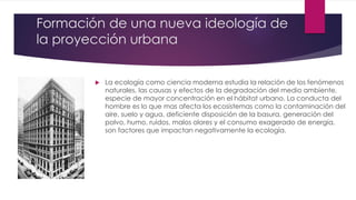Formación de una nueva ideología de
la proyección urbana
 La ecología como ciencia moderna estudia la relación de los fenómenos
naturales, las causas y efectos de la degradación del medio ambiente,
especie de mayor concentración en el hábitat urbano. La conducta del
hombre es lo que mas afecta los ecosistemas como la contaminación del
aire, suelo y agua, deficiente disposición de la basura, generación del
polvo, humo, ruidos, malos olores y el consumo exagerado de energía,
son factores que impactan negativamente la ecología.
 
