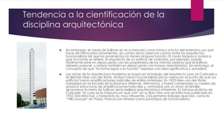 Tendencia a la cientificación de la
disciplina arquitectónica
 Sin embargo, el credo de Sullivan se ve a menudo como irónico a la luz del extensivo uso que
hace de intrincados ornamentos, en contra de la creencia común entre los arquitectos
funcionalistas de que los ornamentos no tienen ninguna función. El credo tampoco aclara a
que funciones se refiere. El arquitecto de un edificio de viviendas, por ejemplo, puede
fácilmente estar en desacuerdo con los propietarios de las mismas sobre lo que el edificio
debería parecer, y ambos también en desacuerdo con futuros arrendatarios. Sin embargo, el
concepto de que “la forma sigue a la función” expresa una idea significativa y duradera.
 Las raíces de la arquitectura moderna se basan en el trabajo del arquitecto suizo Le Corbusier y
el alemán Mies van der Rohe. Ambos fueron funcionalistas por lo menos en el punto de que sus
edificios fueron simplificaciones radicales de estilos anteriores. En 1923 Mies van der Rohe
trabajaba en la Escuela de la Bauhaus (Weimar, Alemania), y había comenzado su carrera de
producir estructuras de simplificaciones radicales y, animadas por un amor al detalle,
alcanzaron la meta de Sullivan de la belleza arquitectónica inherente. Es famoso el dicho de
Corbusier “la casa es la máquina en qué vivir” en su libro Vers une architecture publicado en
1923. Este libro fue, y todavía lo es, muy influyente, y los primeros trabajos que hizo, como la
“Villa Savoye” en Poissy, Francia son tenidos como prototipos de funcionalismo.
 