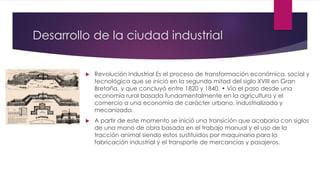 Desarrollo de la ciudad industrial
 Revolución Industrial Es el proceso de transformación económica, social y
tecnológica que se inició en la segunda mitad del siglo XVIII en Gran
Bretaña, y que concluyó entre 1820 y 1840. • Vio el paso desde una
economía rural basada fundamentalmente en la agricultura y el
comercio a una economía de carácter urbano, industrializada y
mecanizada.
 A partir de este momento se inició una transición que acabaría con siglos
de una mano de obra basada en el trabajo manual y el uso de la
tracción animal siendo estos sustituidos por maquinaria para la
fabricación industrial y el transporte de mercancías y pasajeros.
 