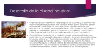 Desarrollo de la ciudad industrial
 La población procedente del campo llegó a las ciudades y se asentaron en
improvisados barrios próximos a las fábricas. • Eran barrios donde los obreros
malvivían en condiciones de vida deplorables y próximas a la propia
esclavitud. • Los míseres salarios que recibían poco ayudaban a los obreros a
mejorar su nivel de vida, tenían lo necesario para sobrevivir a una jornada
laboral que excedía las 10 horas diarias y comían lo justo para no morir.
 Características generales de la ciudad industrial: • Barrios edificados con
materiales de construcción de escasa calidad. • Ausencia de planificación a
la hora de edificarse. • Ausencia de cualquier tipo de servicio público. No
había tampoco alumbrado público. • Total falta de higiene. No había
saneamiento alguno, no había sistema de alcantarillado. Suciedad reinante
en el ambiente. • La proximidad a las fábricas contribuían al aumento de la
contaminación de estos barrios. • Hacinamiento de los trabajadores.
 