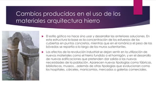 Cambios producidos en el uso de los
materiales arquitectura hierro
 El estilo gótico no hace sino usar y desarrollar las anteriores soluciones. En
esta estructura la base es la concentración de los esfuerzos de las
cubiertas en puntos concretos, mientras que en el románico el peso de las
bóvedas se repartía a lo largo de los muros sustentantes.
 Los efectos de la revolución industrial se dejan sentir en la utilización de
nuevos materiales como el hierro fundido o el hormigón, y en el desarrollo
de nuevas edificaciones que pretenden dar salida a las nuevas
necesidades de la población. Aparecen nuevas tipologías como fábricas,
bibliotecas, museos…además de otras tipologías que evolucionan como
los hospitales, cárceles, manicomios, mercados o galerías comerciales.
 