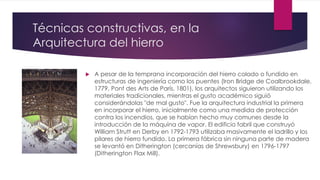 Técnicas constructivas, en la
Arquitectura del hierro
 A pesar de la temprana incorporación del hierro colado o fundido en
estructuras de ingeniería como los puentes (Iron Bridge de Coalbrookdale,
1779, Pont des Arts de París, 1801), los arquitectos siguieron utilizando los
materiales tradicionales, mientras el gusto académico siguió
considerándolas "de mal gusto". Fue la arquitectura industrial la primera
en incorporar el hierro, inicialmente como una medida de protección
contra los incendios, que se habían hecho muy comunes desde la
introducción de la máquina de vapor. El edificio fabril que construyó
William Strutt en Derby en 1792-1793 utilizaba masivamente el ladrillo y los
pilares de hierro fundido. La primera fábrica sin ninguna parte de madera
se levantó en Ditherington (cercanías de Shrewsbury) en 1796-1797
(Ditherington Flax Mill).
 