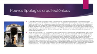 Nuevas tipologías arquitectónicas
 Como Arquitecto es necesario tomar conciencia del pasado racionalmente considerado como
precedente. La arquitectura es un testimonio que nos permite aproximarnos a épocas remotas y nos
habla de sus formas de vida, usos y costumbres que prevalecieron en ellas. Examinar la arquitectura
antigua no es con la idea de copiar sus formas, sino con la esperanza de enriquecer ampliamente
nuevas sensibilidades que son producto de nuestros días. La arquitectura no se puede juzgar como si
fuese escultura o pintura, de modo externo y superficial, como puros fenómenos plásticos, ya que ésta
responde a las exigencias de diversa naturaleza que al describir su desarrollo equivale a exponer la
historia de la civilización.
 “En el proceso proyectual, y a todos aquellos aspectos poco dominantes pero existentes que forman
parte de la experiencia de cada uno de nosotros, es de gran importancia la “rêverie”. La tipología
como estrategia de substracción, reducción cuantitativa, ausencia programada de todo lo que es
irrepetible y único. la tipología como fenómeno clasificador que a través de su propio nacimiento
atestigua la ya perdida concepción unitaria del hecho urbano, que era verificable antes de su
aparición. La especialización tipológica realizada a partir de la Ilustración, introduce el principio de la
separación por partes del conjunto urbano.” Hablar de tipologías es hablar de procesos de análisis e
interpretación, en donde la Hermenéutica se convierte en herramienta básica para la descripción de
la arquitectura, y el Análisis, marca las pautas, descompone el objeto para confirmar o desconformar
la interpretación, no existe análisis a secas, es una mera aproximación de la interpretación.
 