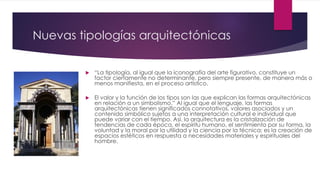 Nuevas tipologías arquitectónicas
 “La tipología, al igual que la iconografía del arte figurativo, constituye un
factor ciertamente no determinante, pero siempre presente, de manera más o
menos manifiesta, en el proceso artístico.
 El valor y la función de los tipos son las que explican las formas arquitectónicas
en relación a un simbolismo.” Al igual que el lenguaje, las formas
arquitectónicas tienen significados connotativos, valores asociados y un
contenido simbólico sujetos a una interpretación cultural e individual que
puede variar con el tiempo. Así, la arquitectura es la cristalización de
tendencias de cada época, el espíritu humano, el sentimiento por su forma, la
voluntad y la moral por la utilidad y la ciencia por la técnica; es la creación de
espacios estéticos en respuesta a necesidades materiales y espirituales del
hombre.
 