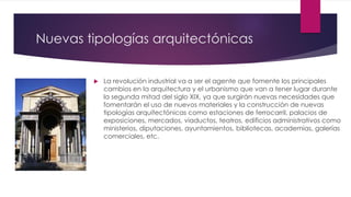 Nuevas tipologías arquitectónicas
 La revolución industrial va a ser el agente que fomente los principales
cambios en la arquitectura y el urbanismo que van a tener lugar durante
la segunda mitad del siglo XIX, ya que surgirán nuevas necesidades que
fomentarán el uso de nuevos materiales y la construcción de nuevas
tipologías arquitectónicas como estaciones de ferrocarril, palacios de
exposiciones, mercados, viaductos, teatros, edificios administrativos como
ministerios, diputaciones, ayuntamientos, bibliotecas, academias, galerías
comerciales, etc.
 