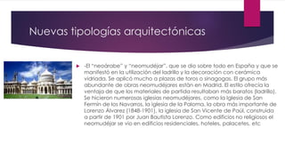 Nuevas tipologías arquitectónicas
 -El “neoárabe” y “neomudéjar”, que se dio sobre todo en España y que se
manifestó en la utilización del ladrillo y la decoración con cerámica
vidriada. Se aplicó mucho a plazas de toros o sinagogas. El grupo más
abundante de obras neomudéjares están en Madrid. El estilo ofrecía la
ventaja de que los materiales de partida resultaban más baratos (ladrillo).
Se hicieron numerosas iglesias neomudéjares, como la Iglesia de San
Fermín de los Navarros, la iglesia de la Paloma, la obra más importante de
Lorenzo Álvarez (1848-1901), la iglesia de San Vicente de Paúl, construida
a partir de 1901 por Juan Bautista Lorenzo. Como edificios no religiosos el
neomudéjar se vio en edificios residenciales, hoteles, palacetes, etc
 