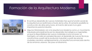 Formación de la Arquitectura Moderna
 El continuo desarrollo de nuevos materiales hizo que la función social de
la arquitectura se reafirmara a través de los años. El cemento posibilito la
construcción de altas estructuras, el invento del acero tuvo gran
importancia para la industria.
 Algunos Historiadores ven a la arquitectura Moderna como un movimiento
impulsado principalmente por los desarrollos tecnológicos e ingenieriles,
ya que la disponibilidad de nuevos materiales (como el acero, el
hormigón y el vidrio en paneles) llevaron al desarrollo de nuevas técnicas
constructivas a partir de la revolución industrial, a partir de esta las
ciudades crecieron vertiginosamente y la arquitectura enmarcada dentro
de los entornos urbanos, dio paso al Urbanismo.
 