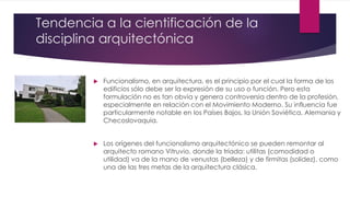 Tendencia a la cientificación de la
disciplina arquitectónica
 Funcionalismo, en arquitectura, es el principio por el cual la forma de los
edificios sólo debe ser la expresión de su uso o función. Pero esta
formulación no es tan obvia y genera controversia dentro de la profesión,
especialmente en relación con el Movimiento Moderno. Su influencia fue
particularmente notable en los Países Bajos, la Unión Soviética, Alemania y
Checoslovaquia.
 Los orígenes del funcionalismo arquitectónico se pueden remontar al
arquitecto romano Vitruvio, donde la tríada: utilitas (comodidad o
utilidad) va de la mano de venustas (belleza) y de firmitas (solidez), como
una de las tres metas de la arquitectura clásica.
 