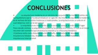 CONCLUSIONES
• La arquitectura moderna es un término de conjunto de corrientes o estilos de
la arquitectura que se ha desarrollado en el siglo XX. Así mismo, la arquitectura moderna
es el rechazo de los estilos históricos o tradicionales. La arquitectura es un arte en el
cual debemos vivir y a la vez valorar
• La arquitectura es importante para la sociedad porque acondiciona el lugar
físico donde vivimos. La arquitectura moderna ha pasado a la historia. El cuál es el mejor
resumen del momento que atraviesa la creación y la crítica arquitectónica.
•Contiene estilo como Arquitectura Arts & Crafts, Arquitectura Art Nouveau,
Arquitectura Modernista, Arquitectura Futurista, Arquitectura Postmoderno y
Arquitectura Internacional.
 