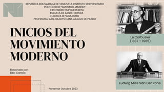 INICIOS DEL
MOVIMIENTO
MODERNO
Ludwig Mies Van Der Rohe
Le Corbusier
(1887 – 1965)
REPUBLICA BOLIVARIANA DE VENEZUELA INSTITUTO UNIVERSITARIO
POLITÉCNICO “SANTIAGO MARIÑO”
EXTENSIÓN: NUEVA ESPARTA
ESCUELA DE ARQUITECTURA
ELECTIVA III PAISAJISMO
PROFESORA: ARQ. GLADYS ELENA ARAUJO DE PRADO
Porlamar Octubre 2023
Elaborado por:
Elba Carrpio
 