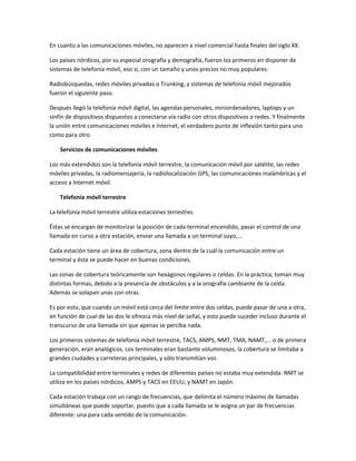 En cuanto a las comunicaciones móviles, no aparecen a nivel comercial hasta finales del siglo XX.

Los países nórdicos, por su especial orografía y demografía, fueron los primeros en disponer de
sistemas de telefonía móvil, eso sí, con un tamaño y unos precios no muy populares.

Radiobúsquedas, redes móviles privadas o Trunking, y sistemas de telefonía móvil mejorados
fueron el siguiente paso.

Después llegó la telefonía móvil digital, las agendas personales, miniordenadores, laptops y un
sinfín de dispositivos dispuestos a conectarse vía radio con otros dispositivos o redes. Y finalmente
la unión entre comunicaciones móviles e Internet, el verdadero punto de inflexión tanto para uno
como para otro.

    Servicios de comunicaciones móviles

Los más extendidos son la telefonía móvil terrestre, la comunicación móvil por satélite, las redes
móviles privadas, la radiomensajería, la radiolocalización GPS, las comunicaciones inalámbricas y el
acceso a Internet móvil.

    Telefonía móvil terrestre

La telefonía móvil terrestre utiliza estaciones terrestres.

Éstas se encargan de monitorizar la posición de cada terminal encendido, pasar el control de una
llamada en curso a otra estación, enviar una llamada a un terminal suyo,...

Cada estación tiene un área de cobertura, zona dentro de la cuál la comunicación entre un
terminal y ésta se puede hacer en buenas condiciones.

Las zonas de cobertura teóricamente son hexágonos regulares o celdas. En la práctica, toman muy
distintas formas, debido a la presencia de obstáculos y a la orografía cambiante de la celda.
Además se solapan unas con otras.

Es por esto, que cuando un móvil está cerca del límite entre dos celdas, puede pasar de una a otra,
en función de cual de las dos le ofrezca más nivel de señal, y esto puede suceder incluso durante el
transcurso de una llamada sin que apenas se perciba nada.

Los primeros sistemas de telefonía móvil terrestre, TACS, AMPS, NMT, TMA, NAMT,... o de primera
generación, eran analógicos. Los terminales eran bastante voluminosos, la cobertura se limitaba a
grandes ciudades y carreteras principales, y sólo transmitían voz.

La compatibilidad entre terminales y redes de diferentes países no estaba muy extendida. NMT se
utiliza en los países nórdicos, AMPS y TACS en EEUU, y NAMT en Japón.

Cada estación trabaja con un rango de frecuencias, que delimita el número máximo de llamadas
simultáneas que puede soportar, puesto que a cada llamada se le asigna un par de frecuencias
diferente: una para cada sentido de la comunicación.
 