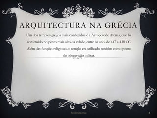 ARQUITECTURA NA GRÉCIA
 Um dos templos gregos mais conhecidos é a Acrópole de Atenas, que foi
 construído no ponto mais alto da cidade, entre os anos de 447 a 438 a.C.
 Além das funções religiosas, o templo era utilizado também como ponto
                          de observação militar.




                               Arquitetura grega                            4
 