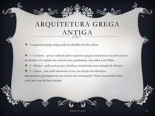 ARQUITETURA GREGA
               ANTIGA
 A arquitetura grega antiga pode ser dividida em três estilos:


 1 – Coríntio - pouco utilizado pelos arquitetos gregos, caracterizava-se pelo excesso
de detalhes. Os capitéis das colunas eram, geralmente, decorados com folhas.
 2 – Dórico - estilo com poucos detalhes, transmitindo uma sensação de firmeza.
 3 – Jónico - este estilo transmitia leveza, em função dos desenhos
apresentados, principalmente nas colunas das construções. Outra característica deste
estilo era o uso de base circular.




                                      Arquitetura grega                                   6
 