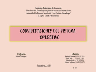 CONSIDERACIONES DEL SISTEMA
OPERATIVO
República Bolivariana de Venezuela
Ministerio del Poder Popular para la Educación Universitaria
Universidad Politécnica Territorial “José Antonio Anzoátegui”
El Tigre, Estado-Anzoátegui
Alumnos
Kimberly Ramírez C.I 31.442.020
María Brito C.I 30.823.922
Gabriela Verde C.I 30.363.286
Stefany Rodríguez C.I 28.676.673
IF-08
Noviembre, 2021
Profesora:
Nathalie Rodríguez
 