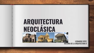 ARQUITECTURA
NEOCLÁSICA
LEONARDO YEPEZ
HISTORIA DE LA ARQUITECTURA II
 