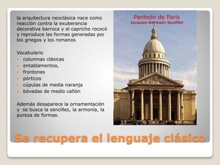 Se recupera el lenguaje clásico
la arquitectura neoclásica nace como
reacción contra la exuberancia
decorativa barroca y el capricho rococó
y reproduce las formas generadas por
los griegos y los romanos
Vocabulario
 columnas clásicas
 entablamentos,
 frontones
 pórticos
 cúpulas de media naranja
 bóvedas de medio cañón
Además desaparece la ornamentación
y se busca la sencillez, la armonía, la
pureza de formas.
Panteón de París
Jacques-Germain Soufflot
 