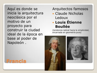 Francia
Aquí es donde se
inicia la arquitectura
neoclásica por el
motivo de un
proyecto para
construir la ciudad
ideal de la época en
base al poder de
Napoleón .
Arquitectos famosos
 Claude Nicholas
Ledoux
 Louis Étienne
Boullée
(tendencia radical hacia la simplicidad,
encarnada en geometría pura)
 