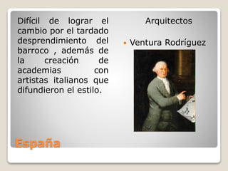 España
Difícil de lograr el
cambio por el tardado
desprendimiento del
barroco , además de
la creación de
academias con
artistas italianos que
difundieron el estilo.
Arquitectos
 Ventura Rodríguez
 