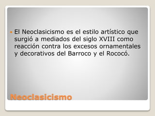 Neoclasicismo
 El Neoclasicismo es el estilo artístico que
surgió a mediados del siglo XVIII como
reacción contra los excesos ornamentales
y decorativos del Barroco y el Rococó.
 