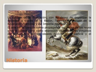 Historia
La Europa de la Ilustración, con su deseo de organizar la
sociedad a través de la Razón. También la Europa de la
Revolución Francesa y del Imperio napoleónico.
El arte no se concibe como propaganda del poder de los reyes
o de la Iglesia, sino como expresión de los valores virtuosos
del individuo y de los ideales ilustrados: la ciencia y el
progreso
 