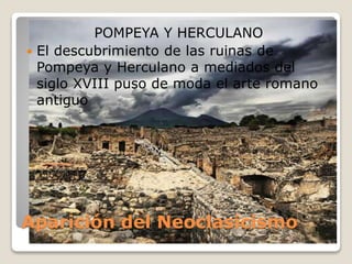 Aparición del Neoclasicismo
POMPEYA Y HERCULANO
 El descubrimiento de las ruinas de
Pompeya y Herculano a mediados del
siglo XVIII puso de moda el arte romano
antiguo
 