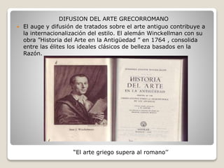 DIFUSION DEL ARTE GRECORROMANO
 El auge y difusión de tratados sobre el arte antiguo contribuye a
la internacionalización del estilo. El alemán Winckellman con su
obra ”Historia del Arte en la Antigüedad ” en 1764 , consolida
entre las élites los ideales clásicos de belleza basados en la
Razón.
“El arte griego supera al romano’’
 