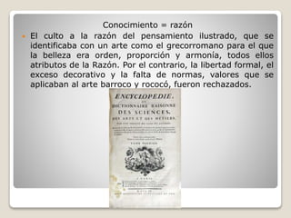 Conocimiento = razón
 El culto a la razón del pensamiento ilustrado, que se
identificaba con un arte como el grecorromano para el que
la belleza era orden, proporción y armonía, todos ellos
atributos de la Razón. Por el contrario, la libertad formal, el
exceso decorativo y la falta de normas, valores que se
aplicaban al arte barroco y rococó, fueron rechazados.
 