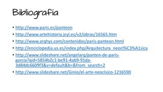 Bibliografía
• http://www.paris.es/panteon
• http://www.artehistoria.jcyl.es/v2/obras/16565.htm
• http://www.arqhys.com/contenidos/paris-panteon.html
• http://enciclopedia.us.es/index.php/Arquitectura_neocl%C3%A1sica
• http://www.slideshare.net/angelarq/panten-de-paris-
garcia?qid=5854b2c1-be91-4ab9-91da-
3d84dc6609f3&v=default&b=&from_search=2
• http://www.slideshare.net/Ginio/el-arte-neoclsico-1216590
 