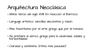 Arquitectura Neoclásica
• Último tercio del siglo XVIII. En reacción al Barroco.
• Lenguaje artístico: sencillez decorativa y razón.
• Mas favoritismo por el arte griego que por el romano.
• Se prefiere el dórico griego para la severidad, solidez y
horizontalidad
• Claridad y estatismo. (ritmo más pausado)
 