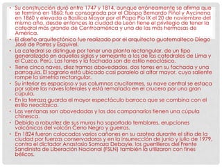 • Su construcción duró entre 1747 y 1814, aunque erróneamente se afirma que
se terminó en 1860; fue consagrada por el Obispo Bernardo Piñol y Aycinena
en 1860 y elevada a Basílica Mayor por el Papa Pío IX el 20 de noviembre del
mismo año, desde entonces la ciudad de León tiene el privilegio de tener la
catedral más grande de Centroamérica y una de las más hermosas de
América.
• El diseño arquitectónico fue realizado por el arquitecto guatemalteco Diego
José de Porres y Esquivel.
• La catedral se distingue por tener una planta rectangular, de un tipo
generalizado en aquellos siglos y semejante a los de las catedrales de Lima y
el Cuzco, Perú. Las torres y la fachada son de estilo neoclásico.
• Tiene cinco naves, diez tramos abovedados, dos torres en su fachada y una
parroquia. El sagrario está ubicado casi paralelo al altar mayor, cuyo saliente
rompe la simetría rectangular.
• Su interior es espacioso y sus columnas cruciformes, su nave central se estaca
por sobre las naves laterales y está rematada en el crucero por una gran
cúpula.
• En la terraza guarda el mayor espectáculo barroco que se combina con el
estilo neoclásico.
• Las ventanas son abovedadas y los dos campanarios tienen una cúpula
chinesca.
• Debido a robustez de sus muros ha soportado temblores, erupciones
volcánicas del volcán Cerro Negro y guerras.
• En 1824 fueron colocados varios cañones en su azotea durante el sitio de la
ciudad por fuerzas conservadoras y en la insurrección de junio y julio de 1979,
contra el dictador Anastasio Somoza Debayle, los guerrilleros del Frente
Sandinista de Liberación Nacional (FSLN) también la utilizaron con fines
bélicos.
 