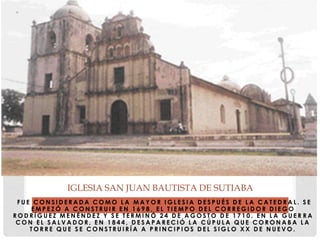 F U E C O N S I D E R A D A C O M O L A M A Y O R I G L E S I A D E S P U É S D E L A C A T E D R A L . S E
E M P E Z Ó A C O N S T R U I R E N 1 6 9 8 , E L T I E M P O D E L C O R R E G I D O R D I E G O
R O D R Í G U E Z M E N É N D E Z Y S E T E R M I N Ó 2 4 D E A G O S T O D E 1 7 1 0 . E N L A G U E R R A
C O N E L S A L V A D O R , E N 1 8 4 4 , D E S A P A R E C I Ó L A C Ú P U L A Q U E C O R O N A B A L A
T O R R E Q U E S E C O N S T R U I R Í A A P R I N C I P I O S D E L S I G L O X X D E N U E V O .
IGLESIA SAN JUAN BAUTISTA DE SUTIABA
 