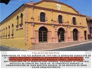 C O N S T R U I D O E N 1 9 3 5 F U E D A Ñ A D O E N 1 9 7 9 P O R L A R E P R E S I Ó N S O M O C I S T A D E
L A G U A R D I A N A C I O N A L C O N T R A E L A L Z A M I E N T O D E L F S L N . E L E D I F I C I O F U E
P R O Y E C T A D O P O R E L A R Q U I T E C T O M A R C E L O T A R G A , P R E C U R S O R D E L
N E O C L A S I C I S M O E N L A A R Q U I T E C T U R A L E O N E S A , S I G U I E N D O L A C O R R I E N T E
A R T Í S T I C A D E F I N A L E S D E L S I G L O X X . S E C O N S T R U Y Ó D U R A N T E L A
A D M I N I S T R A C I Ó N D E J U A N B A U T I S T A S A C A S A . E S U N E D I F I C I O D E G R A N
V A L O R A R Q U I T E C T Ó N I C O .
PALACIO MUNICIPAL
 