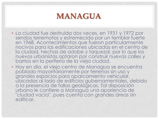MANAGUA
• La ciudad fue destruida dos veces, en 1931 y 1972 por
sendos terremotos y estremecida por un temblor fuerte
en 1968. Acontecimientos que fueron particularmente
nocivos para las edificaciones ubicadas en el centro de
la ciudad, hechas de adobe y taquezal, por lo que los
nuevos urbanistas optaron por construir nuevas calles y
barrios en la periferia de la vieja ciudad.
• Hoy en día, el viejo centro de Managua se encuentra
poblado mayoritariamente por terrenos sin uso y
grandes espacios para aparcamiento vehicular,
ubicados al lado de edificios gubernamentales, debido
a la presencia de fallas geológicas. Tal disposición
urbana le confiere a Managua una apariencia de
"ciudad vacía", pues cuenta con grandes áreas sin
edificar.
 