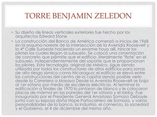 TORRE BENJAMIN ZELEDON
• Su diseño de líneas verticales exteriores fue hecho por los
arquitectos Edward Stone
• La construcción del Banco de América comenzó a inicios de 1968
en la esquina noreste de la intersección de la Avenida Roosevelt y
la 4ª Calle Suroeste haciendo un enorme hoyo allí, hincar los
pilotes los cuales llegan al subsuelo. Se colocó una cimentación
de concreto que permite que el edificio, literalmente "flote" en el
subsuelo, independientemente del soporte que le proporcionan
los pilotes. Esta tecnología, original de México, sigue siendo
utilizada por todos los constructores de altos edificios para zonas
de alto riesgo sísmico como Nicaragua; el edificio se elevó entre
las construcciones del centro de la capital siendo posible verlo
desde la Carretera a Masaya Desde la Avenida Roosevelt se baja
al 1er sótano por medio de escaleras eléctricas. Al terminar la
edificación a finales de 1970 lo pintaron de blanco y le colocaron
placas de mármol en las paredes del 1er sótano y el lobby. Fue
inaugurado por el Presidente General Anastasio Somoza Debayle
junto con su esposa doña Hope Portocarrero de Somoza, y varias
personalidades de la banca, la industria, el comercio, la sociedad
y el Gobierno, el 4 de diciembre del mismo año.
 