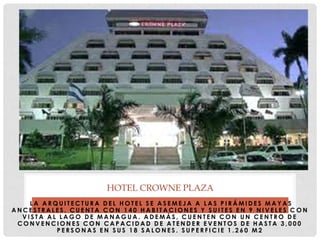 L A A R Q U I T E C T U R A D E L H O T E L S E A S E M E J A A L A S P I R Á M I D E S M A Y A S
A N C E S T R A L E S . C U E N T A C O N 1 4 0 H A B I T A C I O N E S Y S U I T E S E N 9 N I V E L E S C O N
V I S T A A L L A G O D E M A N A G U A . A D E M Á S , C U E N T E N C O N U N C E N T R O D E
C O N V E N C I O N E S C O N C A P A C I D A D D E A T E N D E R E V E N T O S D E H A S T A 3 , 0 0 0
P E R S O N A S E N S U S 1 8 S A L O N E S . S U P E R F I C I E 1 . 2 6 0 M 2
HOTEL CROWNE PLAZA
 