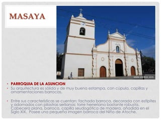 MASAYA
• PARROQUIA DE LA ASUNCION
• Su arquitectura es sólida y de muy buena estampa, con cúpula, capillas y
ornamentaciones barrocas.
• Entre sus características se cuentan: fachada barroca, decorada con estípites
y adornados con pilastras serlianas; torre herreriana bastante robusta.
Cabecera plana, barroca, capilla seudogótica de madera, añadida en el
Siglo XIX. Posee una pequeña imagen barroca del Niño de Atoche.
 