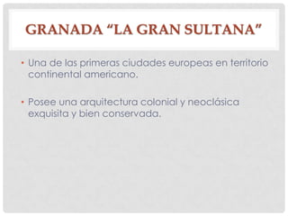 GRANADA “LA GRAN SULTANA”
• Una de las primeras ciudades europeas en territorio
continental americano.
• Posee una arquitectura colonial y neoclásica
exquisita y bien conservada.
 