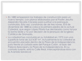 • En 1880 empezaron los trabajos de construcción para un
nuevo templo, con planos elaborados por el Padre Jesuita
Alejandro Nicolás Cáceres para sustituir a la parroquia
construida. Esta vez, constando de de tres naves. El 8 de
diciembre de 1888 se coloca la primera piedra de la actual
Catedral, que según López Fitoria fue declarada como tal por
la Santa Sede y no por decisión de la jerarquía de la Iglesia
Católica de Granada.
• La catedral fue concluida en su totalidad en 1972 con una
superficie total de 3,614.87 m². Actualmente la la catedral se
encuentra ubicada dentro de la Plaza de la Independencia,
justo frente al costado este del Parque Colón, al lado del
Palacio Episcopal y la Plaza de la Independencia. En su
costado sureste, está la Calle Real, interceptándose ésta con
la Avenida Sandoval
 