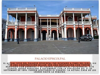 E L A C T U A L S I T I O D E L P A L A C I O E P I S C O P A L F U E O C U P A D O A F I N E S D E L S I G L O X I X
P O R U N A C O N S T R U C C I Ó N M I L L A R . E R A U N A E D I F I C A C I Ó N C O N F O R T I N E S
R E M A T A D O C O N B A R R O T E S Y D E F I G U R A S G E O M É T R I C A S P O L I G O N A L E S . E S T E
C U A R T E L Q U E D Ó R E D U C I D O A E S C O M B R O S C O N L A E X P L O S I O N D E L 2 7 D E
S E P T I E M B R E D E 1 8 9 4 : F U E R O N A F E C T A D O S E L C U A R T E L , L A A C T U A L C A S A D E L O S
L E O N E S H A S T A L A E S Q U I N A .
PALACIO EPISCOLPAL
 