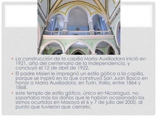 • La construcción de la capilla María Auxiliadora inició en
1921, año del centenario de la Independencia, y
concluyó el 12 de abril de 1922.
• El padre Misieri le impregnó un estilo gótico a la capilla,
porque se inspiró en la que construyó San Juan Bosco en
honor a María Auxiliadora, en Turín, Italia, entre 1864 y
1868.
• este templo de estilo gótico, único en Nicaragua, no
soportaba más los daños que le habían ocasionado los
sismos ocurridos en Masaya el 6 y 7 de julio del 2000, al
punto que tuvieron que cerrarlo.
 