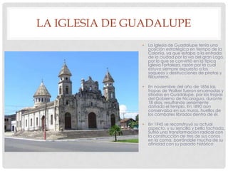 LA IGLESIA DE GUADALUPE
• La Iglesia de Guadalupe tenía una
posición estratégica en tiempo de la
Colonia, ya que estaba a la entrada
de la ciudad por la vía del gran Lago,
por lo que se convirtió en la típica
Iglesia Fortaleza, razón por la cual
estuvo siempre expuesta a los
saqueos y destrucciones de piratas y
filibusteros.
• En noviembre del año de 1856 las
tropas de Walker fueron encerradas y
sitiadas en Guadalupe, por las tropas
del Gobierno de Nicaragua, durante
18 días, resultando seriamente
dañado el templo. En 1890 aún
conservaba en sus muros, huellos de
los combates librados dentro de él.
• En 1945 se reconstruyó su actual
aspecto, y su sencilla y bella fachada.
Sufrió una transformación radical con
la construcción de tres de sus conos
en la coma, borrándole mucha de su
afinidad con su pasado histórico
 