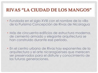 RIVAS “LA CIUDAD DE LOS MANGOS”
• Fundada en el siglo XVIII con el nombre de la villa
de la Purísima Concepción de Rivas de Nicaragua
• Más de cincuenta edificios de estructura moderna,
de cemento armado y elegante arquitectura se
han construido durante ese período.
• En el centro urbano de Rivas hay exponentes de la
arquitectura y el arte nicaragüenses que merecen
ser preservados para el disfrute y conocimiento de
las futuras generaciones.
 