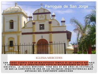 S A N J O R G E C U E N T A C O N U N M A J E S T U O S O T E M P L O E S U N E J E M P L O N O T A B L E
Y O R I G I N A L D E L A A R Q U I T E C T U R A P O P U L A R N I C A R A G Ü E N S E D E L A É P O C A
C O L O N I A L , L A I G L E S I A M E R C E D E S , T I E N E M Á S D E 4 2 0 A Ñ O S D E E X I S T E N C I A ,
L O Q U E L A C O N V I E R T E E N U N A D E L A S R E L I Q U I A S A R Q U I T E C T Ó N I C A S M Á S
A N T I G U A S D E L C O N T I N E N T E A M E R I C A N O
IGLESIA MERCEDES
 