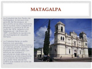MATAGALPA
• La Catedral de San Pedro de
Matagalpa, la tercera más
grande de Nicaragua, se
encuentra en la zona noroeste
de la ciudad. Esta Catedral se
empezó a construir el 29 de
Junio de 1874, abierta a los
feligreses el 1 de Enero de
1897, manifiesta la opulencia
de Matagalpa en aquellos
tiempos.
• La Catedral tiene un estilo
baroco con grandes
campanarios en ambos lados y
un internos amplio. El interior de
la catedral tiene un gusto
bastante frio adornado con
estatuas de madera y
esculturas en bajo relieve. La
Catedral es el mas importante
monumento de Matagalpa y
se puede mirar desde las
colina que rodean el norte de
la ciudad.
 