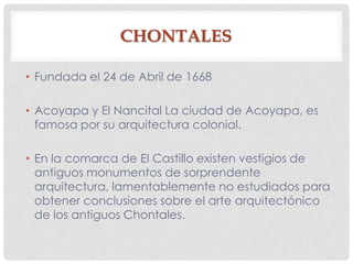 CHONTALES
• Fundada el 24 de Abril de 1668
• Acoyapa y El Nancital La ciudad de Acoyapa, es
famosa por su arquitectura colonial.
• En la comarca de El Castillo existen vestigios de
antiguos monumentos de sorprendente
arquitectura, lamentablemente no estudiados para
obtener conclusiones sobre el arte arquitectónico
de los antiguos Chontales.
 