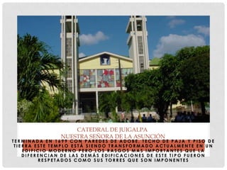 T E R M I N A D A E N 1 6 9 9 C O N P A R E D E S D E A D O B E , T E C H O D E P A J A Y P I S O D E
T I E R R A E S T E T E M P L O E S T Á S I E N D O T R A N S F O R M A D O A C T U A L M E N T E E N U N
E D I F I C I O M O D E R N O P E R O L O S R A S G O S M A S I M P O R T A N T E S Q U E L A
D I F E R E N C I A N D E L A S D E M Á S E D I F I C A C I O N E S D E E S T E T I P O F U E R O N
R E S P E T A D O S C O M O S U S T O R R E S Q U E S O N I M P O N E N T E S
CATEDRAL DE JUIGALPA
NUESTRA SEÑORA DE LA ASUNCIÓN
 