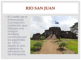 RIO SAN JUAN
• El Castillo de la
Inmaculada
Concepción,
población que
alberga una
antigua
fortaleza
construida por
los españoles
en 1675 y
desde la que
vigilaban su
principal ruta
de transporte.
 