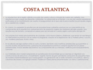 COSTA ATLANTICA
• La arquitectura de la región atlántica es parte de nuestra cultura y símbolo de nuestro ser caribeño. Una
arquitectura que a pesar de diferentes catástrofes, ha sobrevivido en el tiempo, y es una de nuestras expresiones
particulares en la manifestación de nuestra nicaraguanidad de la que vale la pena resaltar los principales rasgos
de su apariencia y origen.
• En cuanto a su expresión la arquitectura de las poblaciones caribeñas subrayan en sus características los
componentes de la arquitectura norteamericana de población inglesa de mediados del siglo pasado. Una
arquitectura de factoría, comprada en piezas para ser armada en nuestra región a principios del siglo XX.
• Una arquitectura traída principalmente de ciudades como Nueva Orleans y Baltimore, que tenían en ese tiempo
un intercambio económico con el caribe nicaragüense, basado en la explotación de su materia prima: caucho,
oro, maderas preciosas, frutas y otros.
• En los albores del siglo existían entre la costa y la tierra del Norte rutas marítimas establecidas que permitían a
muchos dueños de plantaciones y personas de prosperidad económica comprar arquitectura en piezas
prefabricadas, incluso detalles decorativos, los componentes de sus viviendas y edificios para el equipamiento
comunal.
• Los materiales eran madera preparada en paneles para el ensamblaje que se asemeja en dignidad a la
construcciones de estructura y revestimiento vegetal, techos de gran pendiente compuesta de pequeñas tejas
de madera impermeabilizada que coadyugaban a la generación de un estilo victoriano con pórticos, aleros y
columnas decorados con «ginger bread»: madera en tablas planas ornamentadas con torno o perforaciones.
 