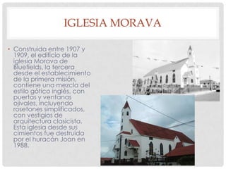 IGLESIA MORAVA
• Construida entre 1907 y
1909, el edificio de la
iglesia Morava de
Bluefields, la tercera
desde el establecimiento
de la primera misión,
contiene una mezcla del
estilo gótico inglés, con
puertas y ventanas
ojivales, incluyendo
rosetones simplificados,
con vestigios de
arquitectura clasicista.
Esta iglesia desde sus
cimientos fue destruida
por el huracán Joan en
1988.
 