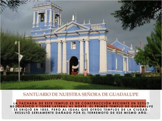 L A F A C H A D A D E E S T E T E M P L O E S D E C O N S T R U C C I Ó N R E C I E N T E E N E S T I L O
N E O C L Á S I C O Y T O R R E L A T E R A L A L N O R T E . E L P R I M E R T E M P L O D E G U A D A L U P E
S E E R I G I Ó E N 1 8 5 5 , P E R O A L I G U A L Q U E O T R O S T E M P L O S D E L A C I U D A D ,
R E S U L T Ó S E R I A M E N T E D A Ñ A D O P O R E L T E R R E M O T O D E E S E M I S M O A Ñ O .
SANTUARIO DE NUESTRA SEÑORA DE GUADALUPE
 